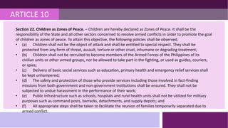 ARTICLE 10
Section 22. Children as Zones of Peace. – Children are hereby declared as Zones of Peace. It shall be the
responsibility of the State and all other sectors concerned to resolve armed conflicts in order to promote the goal
of children as zones of peace. To attain this objective, the following policies shall be observed.
• (a) Children shall not be the object of attack and shall be entitled to special respect. They shall be
protected from any form of threat, assault, torture or other cruel, inhumane or degrading treatment;
• (b) Children shall not be recruited to become members of the Armed Forces of the Philippines of its
civilian units or other armed groups, nor be allowed to take part in the fighting, or used as guides, couriers,
or spies;
• (c) Delivery of basic social services such as education, primary health and emergency relief services shall
be kept unhampered;
• (d) The safety and protection of those who provide services including those involved in fact-finding
missions from both government and non-government institutions shall be ensured. They shall not be
subjected to undue harassment in the performance of their work;
• (e) Public infrastructure such as schools, hospitals and rural health units shall not be utilized for military
purposes such as command posts, barracks, detachments, and supply depots; and
• (f) All appropriate steps shall be taken to facilitate the reunion of families temporarily separated due to
armed conflict.
 