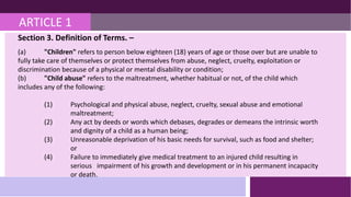 ARTICLE 1
Section 3. Definition of Terms. –
(a) "Children" refers to person below eighteen (18) years of age or those over but are unable to
fully take care of themselves or protect themselves from abuse, neglect, cruelty, exploitation or
discrimination because of a physical or mental disability or condition;
(b) "Child abuse" refers to the maltreatment, whether habitual or not, of the child which
includes any of the following:
(1) Psychological and physical abuse, neglect, cruelty, sexual abuse and emotional
maltreatment;
(2) Any act by deeds or words which debases, degrades or demeans the intrinsic worth
and dignity of a child as a human being;
(3) Unreasonable deprivation of his basic needs for survival, such as food and shelter;
or
(4) Failure to immediately give medical treatment to an injured child resulting in
serious impairment of his growth and development or in his permanent incapacity
or death.
 