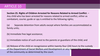 ARTICLE 10
Section 25. Rights of Children Arrested for Reasons Related to Armed Conflict. –
Any child who has been arrested for reasons related to armed conflict, either as
combatant, courier, guide or spy is entitled to the following rights;
(a) Separate detention from adults except where families are accommodated as
family units;
(b) Immediate free legal assistance;
(c) Immediate notice of such arrest to the parents or guardians of the child; and
(d) Release of the child on recognizance within twenty-four (24) hours to the custody
of the Department of Social Welfare and Development or any responsible member
of the community as determined by the court.
 