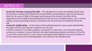 ARTICLE 11
Section 28. Protective Custody of the Child. – The offended party shall be immediately placed under
the protective custody of the Department of Social Welfare and Development pursuant to Executive
Order No. 56, series of 1986. In the regular performance of this function, the officer of the
Department of Social Welfare and Development shall be free from any administrative, civil or criminal
liability. Custody proceedings shall be in accordance with the provisions of Presidential Decree No.
603.
Section 29. Confidentiality. – At the instance of the offended party, his name may be withheld from
the public until the court acquires jurisdiction over the case.
It shall be unlawful for any editor, publisher, and reporter or columnist in case of printed materials,
announcer or producer in case of television and radio broadcasting, producer and director of the film
in case of the movie industry, to cause undue and sensationalized publicity of any case of violation of
this Act which results in the moral degradation and suffering of the offended party.
 
