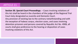 ARTICLE 11
Section 30. Special Court Proceedings. – Cases involving violations of
this Act shall be heard in the chambers of the judge of the Regional Trial
Court duly designated as Juvenile and Domestic Court.
Any provision of existing law to the contrary notwithstanding and with
the exception of habeas corpus, election cases, and cases involving
detention prisoners and persons covered by Republic Act No. 4908, all
courts shall give preference to the hearing or disposition of cases
involving violations of this Act.
 
