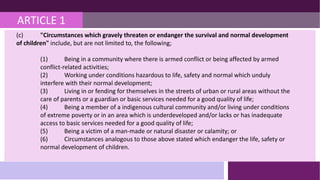 ARTICLE 1
(c) "Circumstances which gravely threaten or endanger the survival and normal development
of children" include, but are not limited to, the following;
(1) Being in a community where there is armed conflict or being affected by armed
conflict-related activities;
(2) Working under conditions hazardous to life, safety and normal which unduly
interfere with their normal development;
(3) Living in or fending for themselves in the streets of urban or rural areas without the
care of parents or a guardian or basic services needed for a good quality of life;
(4) Being a member of a indigenous cultural community and/or living under conditions
of extreme poverty or in an area which is underdeveloped and/or lacks or has inadequate
access to basic services needed for a good quality of life;
(5) Being a victim of a man-made or natural disaster or calamity; or
(6) Circumstances analogous to those above stated which endanger the life, safety or
normal development of children.
 