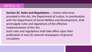 ARTICLE 13
Section 32. Rules and Regulations. – Unless otherwise
provided in this Act, the Department of Justice, in coordination
with the Department of Social Welfare and Development, shall
promulgate rules and regulations of the effective
implementation of this Act.
Such rules and regulations shall take effect upon their
publication in two (2) national newspapers of general
circulation.
 