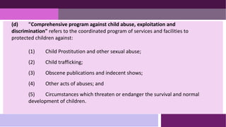 (d) "Comprehensive program against child abuse, exploitation and
discrimination" refers to the coordinated program of services and facilities to
protected children against:
(1) Child Prostitution and other sexual abuse;
(2) Child trafficking;
(3) Obscene publications and indecent shows;
(4) Other acts of abuses; and
(5) Circumstances which threaten or endanger the survival and normal
development of children.
 