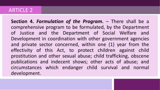 ARTICLE 2
Section 4. Formulation of the Program. – There shall be a
comprehensive program to be formulated, by the Department
of Justice and the Department of Social Welfare and
Development in coordination with other government agencies
and private sector concerned, within one (1) year from the
effectivity of this Act, to protect children against child
prostitution and other sexual abuse; child trafficking, obscene
publications and indecent shows; other acts of abuse; and
circumstances which endanger child survival and normal
development.
 
