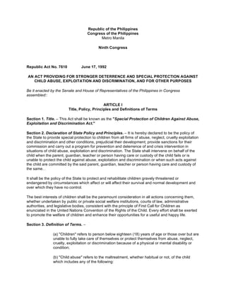 Republic of the Philippines
Congress of the Philippines
Metro Manila
Ninth Congress

Republic Act No. 7610

June 17, 1992

AN ACT PROVIDING FOR STRONGER DETERRENCE AND SPECIAL PROTECTION AGAINST
CHILD ABUSE, EXPLOITATION AND DISCRIMINATION, AND FOR OTHER PURPOSES
Be it enacted by the Senate and House of Representatives of the Philippines in Congress
assembled::
ARTICLE I
Title, Policy, Principles and Definitions of Terms
Section 1. Title. – This Act shall be known as the "Special Protection of Children Against Abuse,
Exploitation and Discrimination Act."
Section 2. Declaration of State Policy and Principles. – It is hereby declared to be the policy of
the State to provide special protection to children from all firms of abuse, neglect, cruelty exploitation
and discrimination and other conditions, prejudicial their development; provide sanctions for their
commission and carry out a program for prevention and deterrence of and crisis intervention in
situations of child abuse, exploitation and discrimination. The State shall intervene on behalf of the
child when the parent, guardian, teacher or person having care or custody of the child fails or is
unable to protect the child against abuse, exploitation and discrimination or when such acts against
the child are committed by the said parent, guardian, teacher or person having care and custody of
the same.
1 awphi 1@alf

It shall be the policy of the State to protect and rehabilitate children gravely threatened or
endangered by circumstances which affect or will affect their survival and normal development and
over which they have no control.
The best interests of children shall be the paramount consideration in all actions concerning them,
whether undertaken by public or private social welfare institutions, courts of law, administrative
authorities, and legislative bodies, consistent with the principle of First Call for Children as
enunciated in the United Nations Convention of the Rights of the Child. Every effort shall be exerted
to promote the welfare of children and enhance their opportunities for a useful and happy life.
Section 3. Definition of Terms. –
(a) "Children" refers to person below eighteen (18) years of age or those over but are
unable to fully take care of themselves or protect themselves from abuse, neglect,
cruelty, exploitation or discrimination because of a physical or mental disability or
condition;
(b) "Child abuse" refers to the maltreatment, whether habitual or not, of the child
which includes any of the following:

 