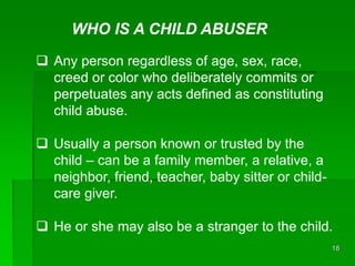 18
WHO IS A CHILD ABUSER
 Any person regardless of age, sex, race,
creed or color who deliberately commits or
perpetuates...