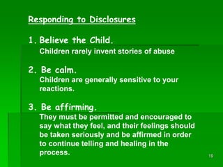 19
Responding to Disclosures
1. Believe the Child.
Children rarely invent stories of abuse
2. Be calm.
Children are genera...