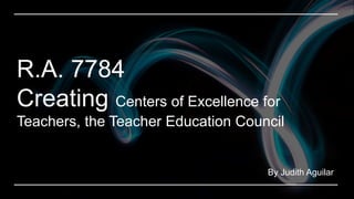 By Judith Aguilar
R.A. 7784
Creating Centers of Excellence for
Teachers, the Teacher Education Council
 