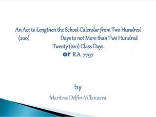 An Act to Lengthen the School Calendar fromTwo Hundred
(200) Days to not More than Two Hundred
Twenty (220) Class Days
or R.A. 7797
by
Maritess Delfin-Villanueva
 