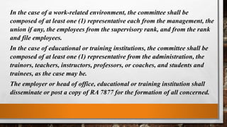 In the case of a work-related environment, the committee shall be
composed of at least one (1) representative each from the management, the
union if any, the employees from the supervisory rank, and from the rank
and file employees.
In the case of educational or training institutions, the committee shall be
composed of at least one (1) representative from the administration, the
trainors, teachers, instructors, professors, or coaches, and students and
trainees, as the case may be.
The employer or head of office, educational or training institution shall
disseminate or post a copy of RA 7877 for the formation of all concerned.
 
