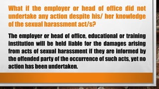 What if the employer or head of office did not
undertake any action despite his/ her knowledge
of the sexual harassment act/s?
The employer or head of office, educational or training
institution will be held liable for the damages arising
from acts of sexual harassment if they are informed by
the offended party of the occurrence of such acts, yet no
action has been undertaken.
 