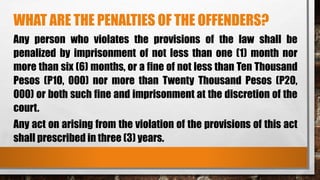 WHAT ARE THE PENALTIES OF THE OFFENDERS?
Any person who violates the provisions of the law shall be
penalized by imprisonment of not less than one (1) month nor
more than six (6) months, or a fine of not less than Ten Thousand
Pesos (P10, 000) nor more than Twenty Thousand Pesos (P20,
000) or both such fine and imprisonment at the discretion of the
court.
Any act on arising from the violation of the provisions of this act
shall prescribed in three (3) years.
 