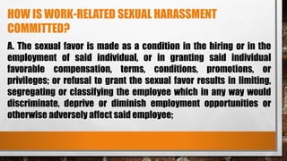 HOW IS WORK-RELATED SEXUAL HARASSMENT
COMMITTED?
A. The sexual favor is made as a condition in the hiring or in the
employment of said individual, or in granting said individual
favorable compensation, terms, conditions, promotions, or
privileges; or refusal to grant the sexual favor results in limiting,
segregating or classifying the employee which in any way would
discriminate, deprive or diminish employment opportunities or
otherwise adversely affect said employee;
 