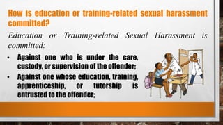 How is education or training-related sexual harassment
committed?
Education or Training-related Sexual Harassment is
committed:
• Against one who is under the care,
custody, or supervision of the offender;
• Against one whose education, training,
apprenticeship, or tutorship is
entrusted to the offender;
 