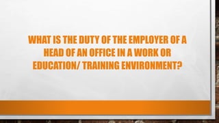 WHAT IS THE DUTY OF THE EMPLOYER OF A
HEAD OF AN OFFICE IN A WORK OR
EDUCATION/ TRAINING ENVIRONMENT?
 