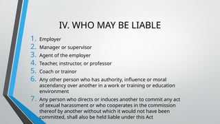 IV. WHO MAY BE LIABLE
1. Employer
2. Manager or supervisor
3. Agent of the employer
4. Teacher, instructor, or professor
5. Coach or trainor
6. Any other person who has authority, influence or moral
ascendancy over another in a work or training or education
environment
7. Any person who directs or induces another to commit any act
of sexual harassment or who cooperates in the commission
thereof by another without which it would not have been
committed, shall also be held liable under this Act
 