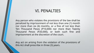 VI. PENALTIES
Any person who violates the provisions of the law shall be
penalized by imprisonment of not less than one (1) month
nor more than six (6) months, or a fine of not less than
Ten Thousand Pesos (P10,000) nor more than Twenty
Thousand Pesos (P20,000), or both such fine and
imprisonment at the discretion of the court.
Any act on arising from the violation of the provisions of
this Act shall prescribe in three (3) years.
 