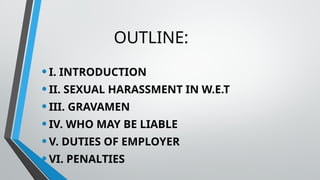 OUTLINE:
•I. INTRODUCTION
•II. SEXUAL HARASSMENT IN W.E.T
•III. GRAVAMEN
•IV. WHO MAY BE LIABLE
•V. DUTIES OF EMPLOYER
•VI. PENALTIES
 