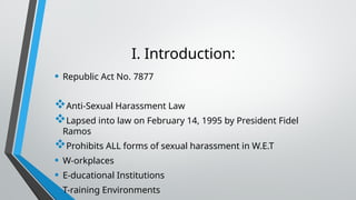 I. Introduction:
• Republic Act No. 7877
Anti-Sexual Harassment Law
Lapsed into law on February 14, 1995 by President Fidel
Ramos
Prohibits ALL forms of sexual harassment in W.E.T
• W-orkplaces
• E-ducational Institutions
• T-raining Environments
 