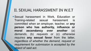 II. SEXUAL HARASSMENT IN W.E.T
•Sexual harassment in Work, Education or
Training-related sexual harassment is
committed when an employer, teacher, or any
person who has authority, influence or
moral ascendancy over another (a)
demands, (b) requests or (c) otherwise
requires any sexual favor from the latter,
regardless of whether the demand, request or
requirement for submission is accepted by the
object of said act.
 