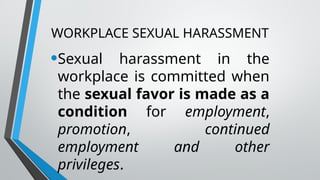 WORKPLACE SEXUAL HARASSMENT
•Sexual harassment in the
workplace is committed when
the sexual favor is made as a
condition for employment,
promotion, continued
employment and other
privileges.
 