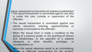 SEXUAL HARASSMENT IN EDUCATION OR TRAINING ENVIRONMENT
• The sexual harassment is committed against one who
is under the care, custody or supervision of the
offender;
• The sexual harassment is committed against one
whose education, training, apprenticeship or
tutorship is entrusted to the offender;
• When the sexual favor is made a condition to the
giving of a passing grade, or the granting of honors
and scholarships, or the payment of a stipend,
allowance or other benefits, privileges, or
considerations; or
• When the sexual advances result in an intimidating,
 