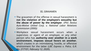 III. GRAVAMEN
• The gravamen of the offense in sexual harassment is
not the violation of the employee’s sexuality but
the abuse of power by the employer. (Phil. Aeolus
Auto-Motive United Corp. v. National Labor Relations
Commission (2000))
• Workplace sexual harassment occurs when a
supervisor, or agent of an employer, or any other
person who has authority over another in a work
environment, imposes sexual favors on another,
which creates in an intimidating, hostile, or offensive
environment for the latter (LBC Express v. Palco, G.R.
No. 217101, February 12, 2020).
 