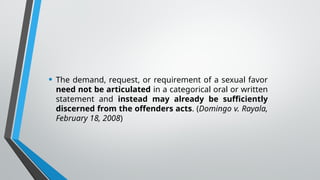 • The demand, request, or requirement of a sexual favor
need not be articulated in a categorical oral or written
statement and instead may already be sufficiently
discerned from the offenders acts. (Domingo v. Rayala,
February 18, 2008)
 