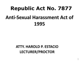 1
Republic Act No. 7877
Anti-Sexual Harassment Act of
1995
ATTY. HAROLD P. ESTACIO
LECTURER/PROCTOR
 