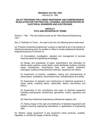 REPUBLIC ACT NO. 7920
February 24, 1995
AN ACT PROVIDING FOR A MORE RESPONSIVE AND COMPREHENSIVE
REGULATION FOR THE PRACTICE, LICENSING, AND REGISTRATION OF
ELECTRICAL ENGINEERS AND ELECTRICIANS
ARTICLE I
TITLE AND DEFINITION OF TERMS
Section 1. Title. - This Act shall be known as the "New Electrical Engineering
Law."
Sec. 2. Definition of Terms. - As used in this Act, the following terms shall mean:
(a) "Practice of electrical engineering" a person is deemed to be in the practice of
electrical engineering when he renders or offers to render professional electrical
engineering service in the form of:
(1) Consultation, investigation, valuation and management of services
requiring electrical engineering knowledge;
(2) Design and preparation of plans, specifications and estimates for
electric power systems, power plants, power distribution systems including
power transformers, transmission lines and network protection,
switchgear, building wiring electrical machines, equipment and others;
(3) Supervision of erection, installation, testing and commissioning of
power plants, substations, transmission lines, industrial plants and others;
(4) Supervision of operation and maintenance of electrical equipment in
power plants, industrial plants, watercrafts, electric locomotives and
others;
(5) Supervision of the manufacture and repair of electrical equipment
including switchboards, transformers, generators, motors, apparatus and
others;
(6) Teaching of electrical engineering professional subjects; and
(7) Taking charge of the sale and distribution of electrical equipment and
systems requiring engineering calculations or applications of engineering
data.
(b) "Electric supply equipment" is any equipment which produces, modifies,
regulates, or controls the supply of electric energy.
 