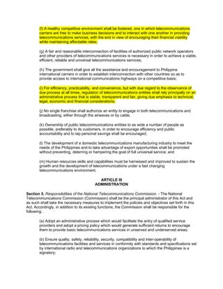 (f) A healthy competitive environment shall be fostered, one in which telecommunications
       carriers are free to make business decisions and to interact with one another in providing
       telecommunications services, with the end in view of encouraging their financial viability
       while maintaining affordable rates;

       (g) A fair and reasonable interconnection of facilities of authorized public network operators
       and other providers of telecommunications services is necessary in order to achieve a viable,
       efficient, reliable and universal telecommunications services;

       (h) The government shall give all the assistance and encouragement to Philippine
       international carriers in order to establish interconnection with other countries so as to
       provide access to international communications highways on a competitive basis;

       (i) For efficiency, practicability, and convenience, but with due regard to the observance of
       due process at all times, regulation of telecommunications entities shall rely principally on an
       administrative process that is stable, transparent and fair, giving due emphasis to technical,
       legal, economic and financial considerations;

       (j) No single franchise shall authorize an entity to engage in both telecommunications and
       broadcasting, either through the airwaves or by cable;

       (k) Ownership of public telecommunications entities to as wide a number of people as
       possible, preferably to its customers, in order to encourage efficiency and public
       accountability and to tap personal savings shall be encouraged;

       (l) The development of a domestic telecommunications manufacturing industry to meet the
       needs of the Philippines and to take advantage of export opportunities shall be promoted
       without preventing, deterring or hampering the goal of full universal service; and

       (m) Human resources skills and capabilities must be harnessed and improved to sustain the
       growth and the development of telecommunications under a fast changing
       telecommunications environment.

                                           ARTICLE III
                                         ADMINISTRATION

Section 5. Responsibilities of the National Telecommunications Commission. - The National
Telecommunications Commission (Commission) shall be the principal administrator of this Act and
as such shall take the necessary measures to implement the policies and objectives set forth in this
Act. Accordingly, in addition to its existing functions, the Commission shall be responsible for the
following:
         Lawphil&159;




       (a) Adopt an administrative process which would facilitate the entry of qualified service
       providers and adopt a pricing policy which would generate sufficient returns to encourage
       them to provide basic telecommunications services in unserved and underserved areas;

       (b) Ensure quality, safety, reliability, security, compatibility and inter-operability of
       telecommunications facilities and services in conformity with standards and specifications set
       by international radio and telecommunications organizations to which the Philippines is a
       signatory;
 