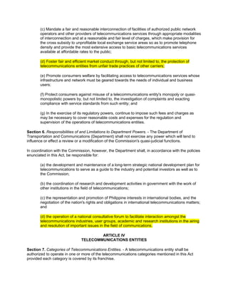 (c) Mandate a fair and reasonable interconnection of facilities of authorized public network
       operators and other providers of telecommunications services through appropriate modalities
       of interconnection and at a reasonable and fair level of charges, which make provision for
       the cross subsidy to unprofitable local exchange service areas so as to promote telephone
       density and provide the most extensive access to basic telecommunications services
       available at affordable rates to the public;

       (d) Foster fair and efficient market conduct through, but not limited to, the protection of
       telecommunications entities from unfair trade practices of other carriers;

       (e) Promote consumers welfare by facilitating access to telecommunications services whose
       infrastructure and network must be geared towards the needs of individual and business
       users;

       (f) Protect consumers against misuse of a telecommunications entity's monopoly or quasi-
       monopolistic powers by, but not limited to, the investigation of complaints and exacting
       compliance with service standards from such entity; and

       (g) In the exercise of its regulatory powers, continue to impose such fees and charges as
       may be necessary to cover reasonable costs and expenses for the regulation and
       supervision of the operations of telecommunications entities.

Section 6. Responsibilities of and Limitations to Department Powers. - The Department of
Transportation and Communications (Department) shall not exercise any power which will tend to
influence or effect a review or a modification of the Commission's quasi-judicial functions.

In coordination with the Commission, however, the Department shall, in accordance with the policies
enunciated in this Act, be responsible for:

       (a) the development and maintenance of a long-term strategic national development plan for
       telecommunications to serve as a guide to the industry and potential investors as well as to
       the Commission;

       (b) the coordination of research and development activities in government with the work of
       other institutions in the field of telecommunications;

       (c) the representation and promotion of Philippine interests in international bodies, and the
       negotiation of the nation's rights and obligations in international telecommunications matters;
       and

       (d) the operation of a national consultative forum to facilitate interaction amongst the
       telecommunications industries, user groups, academic and research institutions in the airing
       and resolution of important issues in the field of communications.

                                        ARTICLE IV
                                TELECOMMUNICATIONS ENTITIES

Section 7. Categories of Telecommunications Entities. - A telecommunications entity shall be
authorized to operate in one or more of the telecommunications categories mentioned in this Act
provided each category is covered by its franchise.
 