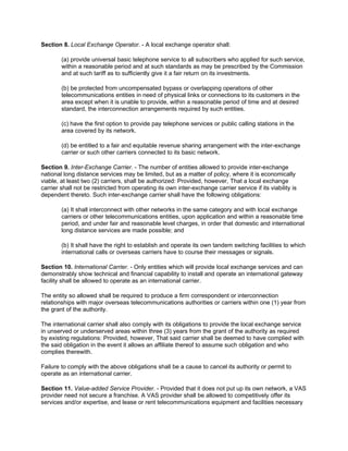 Section 8. Local Exchange Operator. - A local exchange operator shall:

        (a) provide universal basic telephone service to all subscribers who applied for such service,
        within a reasonable period and at such standards as may be prescribed by the Commission
        and at such tariff as to sufficiently give it a fair return on its investments.

        (b) be protected from uncompensated bypass or overlapping operations of other
        telecommunications entities in need of physical links or connections to its customers in the
        area except when it is unable to provide, within a reasonable period of time and at desired
        standard, the interconnection arrangements required by such entities.

        (c) have the first option to provide pay telephone services or public calling stations in the
        area covered by its network.

        (d) be entitled to a fair and equitable revenue sharing arrangement with the inter-exchange
        carrier or such other carriers connected to its basic network.

Section 9. Inter-Exchange Carrier. - The number of entities allowed to provide inter-exchange
national long distance services may be limited, but as a matter of policy, where it is economically
viable, at least two (2) carriers, shall be authorized: Provided, however, That a local exchange
carrier shall not be restricted from operating its own inter-exchange carrier service if its viability is
dependent thereto. Such inter-exchange carrier shall have the following obligations:

        (a) It shall interconnect with other networks in the same category and with local exchange
        carriers or other telecommunications entities, upon application and within a reasonable time
        period, and under fair and reasonable level charges, in order that domestic and international
        long distance services are made possible; and

        (b) It shall have the right to establish and operate its own tandem switching facilities to which
        international calls or overseas carriers have to course their messages or signals.

Section 10. International Carrier. - Only entities which will provide local exchange services and can
demonstrably show technical and financial capability to install and operate an international gateway
facility shall be allowed to operate as an international carrier.

The entity so allowed shall be required to produce a firm correspondent or interconnection
relationships with major overseas telecommunications authorities or carriers within one (1) year from
the grant of the authority.

The international carrier shall also comply with its obligations to provide the local exchange service
in unserved or underserved areas within three (3) years from the grant of the authority as required
by existing regulations: Provided, however, That said carrier shall be deemed to have complied with
the said obligation in the event it allows an affiliate thereof to assume such obligation and who
complies therewith.

Failure to comply with the above obligations shall be a cause to cancel its authority or permit to
operate as an international carrier.

Section 11. Value-added Service Provider. - Provided that it does not put up its own network, a VAS
provider need not secure a franchise. A VAS provider shall be allowed to competitively offer its
services and/or expertise, and lease or rent telecommunications equipment and facilities necessary
 