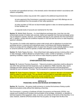 to provide such specialized services, in the domestic and/or international market in accordance with
network compatibility.

Telecommunications entities may provide VAS, subject to the additional requirements that:

        (a) prior approval of the Commission is secured to ensure that such VAS offerings are not
        cross-subsidized from the proceeds of their utility operations;

        (b) other providers of VAS are not discriminated against in rates nor denied equitable access
        to their facilities; and

        (c) separate books of accounts are maintained for the VAS.

Section 12. Mobile Radio Services. - In a local telephone exchange area, more than one duly
enfranchised provider of mobile radio services, distinct and separate from the local exchange carrier,
may be allowed to operate. However, such entities shall secure prior authority from the Commission
and, in addition, comply with the conditions imposed on VAS and with the norms on radio frequency
spectrum utilization.

The operator of a mobile radio telephone system shall comply with its obligations to provide local
exchange service in unserved and underserved areas in accordance with existing regulations.
Failure to comply with this obligation within (3) years from the grant of the authority shall be a cause
to cancel its authority or permit to operate a mobile radio telephone system.lawphil&159;

Section 13. Radio Paging Services. - Duly enfranchised radio paging services involving either voice
or data messages, shall be allowed to compete freely in rates, number of operators, or variety of
operating modalities, subject only to the norms on radio frequency spectrum utilization.

                                         ARTICLE V
                                OTHER SERVICES AND FACILITIES

Section 14. Customer Premises Equipment. - Telecommunications subscribers shall be allowed to
use within their premises terminal equipment, such as telephone, PABX, facsimile, data, record,
message and other special purpose or multi-function telecommunication terminal equipment
intended for such connection: Provided, That the equipment is type-approved by the Commission.

Section 15. Radio Frequency Spectrum. - The radio frequency spectrum allocation and assignment
shall be subject to periodic review. The use thereof shall be subject to reasonable spectrum user
fees. Where demand for specific frequencies exceed availability, the Commission shall hold open
tenders for the same and ensure wider access to this limited resource.

                                       ARTICLE VI
                      FRANCHISE, RATES AND REVENUE DETERMINATION

Section 16. Franchise. - No person shall commence or conduct the business of being a public
telecommunications entity without first obtaining a franchise.

The Commission, in granting a Certificate of Public Convenience and Necessity (CPCN), may
impose such conditions as to duration and termination of the privilege, concession, or standard or
technical aspects of the equipment, rates, or service, not contrary to the terms of the franchise. In no
case, however, shall the CPCN be shorter than five (5) years, nor longer than the life of the
 