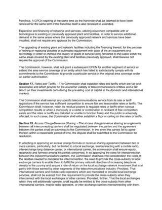franchise. A CPCN expiring at the same time as the franchise shall be deemed to have been
renewed for the same term if the franchise itself is also renewed or extended.

Expansion and financing of networks and services, utilizing equipment compatible with or
homologous to existing or previously approved plant and facilities, in order to service additional
demand in the same areas where the previously approved network and services have been
installed, shall not require any approval by the Commission.

The upgrading of existing plant and network facilities including the financing thereof, for the purpose
of retiring or replacing obsolete or outmoded equipment with state of the art equipment and
technology in order to improve the quality or grade of service being rendered to the public within the
same areas covered by the existing plant and facilities previously approved, shall likewise not
require the approval of the Commission.

The Commission, however, shall not grant a subsequent CPCN for another segment of service or
extend the area service coverage of an entity which has failed to satisfactorily comply with its
commitments to the Commission to provide a particular service in the original area coverage under
an earlier authorization.

Section 17. Rates and Tariffs. - The Commission shall establish rates and tariffs which are fair and
reasonable and which provide for the economic viability of telecommunications entities and a fair
return on their investments considering the prevailing cost of capital in the domestic and international
markets.

The Commission shall exempt any specific telecommunications service from its rate or tariff
regulations if the service has sufficient competition to ensure fair and reasonable rates or tariffs. The
Commission shall, however, retain its residual powers to regulate rates or tariffs when ruinous
competition results or when a monopoly or a cartel or combination in restraint of free competition
exists and the rates or tariffs are distorted or unable to function freely and the public is adversely
affected. In such cases, the Commission shall either establish a floor or ceiling on the rates or tariffs.

Section 18. Access Charge/Revenue Sharing. - The access charge/revenue sharing arrangements
between all interconnecting carriers shall be negotiated between the parties and the agreement
between the parties shall be submitted to the Commission. In the event the parties fail to agree
thereon within a reasonable period of time, the dispute shall be submitted to the Commission for
resolution.

In adopting or approving an access charge formula or revenue sharing agreement between two or
more carriers, particularly, but not limited to a local exchange, interconnecting with a mobile radio,
interexchange long distance carrier, or international carrier, the commission shall ensure equity,
reciprocity and fairness among the parties concerned. In so approving the rates for interconnection
between the telecommunications carriers, the Commission shall take into consideration the costs of
the facilities needed to complete the interconnection, the need to provide the cross-subsidy to local
exchange carriers to enable them to fulfill the primary national objective of increasing telephone
density in the country and assure a rate of return on the local exchange network investment that is at
parity with those earned by other segments of the telecommunications industry: Provided, That
international carriers and mobile radio operators which are mandated to provide local exchange
services, shall not be exempt from the requirement to provide the cross-subsidy when they
interconnect with the local exchanges of other carriers: Provided, further, That the local exchanges
which they will additionally operate, shall equally be entitled to the cross-subsidy from other
international carriers, mobile radio operators, or inter-exchange carriers interconnecting with them.
 