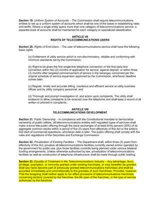 Section 19. Uniform System of Accounts. - The Commission shall require telecommunications
entities to set up a uniform system of accounts which shall be one of the bases in establishing rates
and tariffs. Where a single entity spans more than one category of telecommunications service, a
separate book of accounts shall be maintained for each category or specialized classification.

                                        ARTICLE VII
                           RIGHTS OF TELECOMMUNICATIONS USERS

Section 20. Rights of End-Users. - The user of telecommunications service shall have the following
basic rights:

        (a) Entitlement of utility service which is non-discriminatory, reliable and conforming with
        minimum standards set by the Commission;

        (b) Right to be given the first single-line telephone connection or the first party-line
        connection within two (2) months of application for service, against deposit; or within three
        (3) months after targeted commencement of service in the barangay concerned per the
        original schedule of service expansion approved by the Commission, whichever deadline
        comes later;

        (c) Regular, timely and accurate billing, courteous and efficient service at utility business
        offices and by utility company personnel; and

        (d) Thorough and prompt investigation of, and action upon complaints. The utility shall
        endeavor to allow complaints to be received over the telephone and shall keep a record of all
        written or phoned-in complaints. lawphil©alf




                                       ARTICLE VIII
                             TELECOMMUNICATIONS DEVELOPMENT

Section 21. Public Ownership. - In compliance with the Constitutional mandate to democratize
ownership of public utilities, all telecommunications entities with regulated types of services shall
make a bona fide public offering through the stock exchanges of at least thirty percent (30%) of its
aggregate common stocks within a period of five (5) years from effectivity of this Act or the entity's
first start of commercial operations, whichever date is later. The public offering shall comply with the
rules and regulations of the Securities and Exchange Commission.

Section 22. Privatization of Existing Facilities. - The Department shall, within three (3) years from
effectivity of this Act, privatize all telecommunications facilities currently owned and/or operated by
the government for public use, plus those facilities currently being planned under various bilateral
funding arrangements. Unless otherwise authorized by law, privatization of telecommunications
facilities as well as construction of telephone infrastructure shall be made through public bidding.

Section 23. Equality of Treatment in the Telecommunications Industry. - Any advantage, favor,
privilege, exemption, or immunity granted under existing franchises, or may hereafter be granted,
shall ipso facto become part of previously granted telecommunications franchises and shall be
accorded immediately and unconditionally to the grantees of such franchises: Provided, however,
That the foregoing shall neither apply to nor affect provisions of telecommunications franchises
concerning territory covered by the franchise, the life span of the franchise, or the type of service
authorized by the franchise.
 