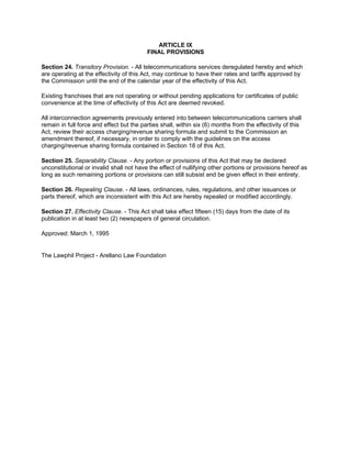 ARTICLE IX
                                          FINAL PROVISIONS

Section 24. Transitory Provision. - All telecommunications services deregulated hereby and which
are operating at the effectivity of this Act, may continue to have their rates and tariffs approved by
the Commission until the end of the calendar year of the effectivity of this Act.

Existing franchises that are not operating or without pending applications for certificates of public
convenience at the time of effectivity of this Act are deemed revoked.

All interconnection agreements previously entered into between telecommunications carriers shall
remain in full force and effect but the parties shall, within six (6) months from the effectivity of this
Act, review their access charging/revenue sharing formula and submit to the Commission an
amendment thereof, if necessary, in order to comply with the guidelines on the access
charging/revenue sharing formula contained in Section 18 of this Act.

Section 25. Separability Clause. - Any portion or provisions of this Act that may be declared
unconstitutional or invalid shall not have the effect of nullifying other portions or provisions hereof as
long as such remaining portions or provisions can still subsist and be given effect in their entirety.

Section 26. Repealing Clause. - All laws, ordinances, rules, regulations, and other issuances or
parts thereof, which are inconsistent with this Act are hereby repealed or modified accordingly.

Section 27. Effectivity Clause. - This Act shall take effect fifteen (15) days from the date of its
publication in at least two (2) newspapers of general circulation.

Approved: March 1, 1995


The Lawphil Project - Arellano Law Foundation
 