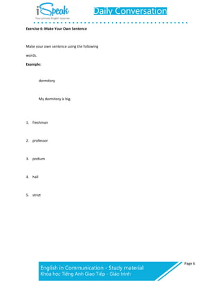 Page 6
Exercise 6: Make Your Own Sentence
Make your own sentence using the following
words.
Example:
dormitory
My dormitory is big.
1. freshman
2. professor
3. podium
4. hall
5. strict
 