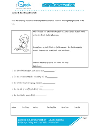 Page 8
Exercise 8: Describing a Classmate
Read the following description and complete the sentences below by choosing the right words in the
box.
This is Jessica. She is from Washington, USA. She is a new student in the
university. She is studying Business.
Jessica loves to study. She is in the library every day. But Jessica also
spends time with her new friends from her classes.
She also likes to play sports. She swims and plays
badminton.
1. She is from Washington, USA. Jessica is an .
2. She is a new student at the university. She is a .
3. She is in the library every day. Jessica is
4. She has lots of new friends. She is very
5. She likes to play sports. She is
active freshman partner hardworking American friendly
 