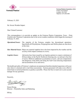February 15, 2021
Re: Severe Weather Impact
Dear Valued Customer:
This correspondence is to provide an update on the Formosa Plastics Corporation, Texas – Point
Comfort site (“Formosa”) operations due to the severe weather conditions which began the morning of
February 15, 2021.
Operational Issues: The majority of the Formosa complex has discontinued operations.
Specifically all Polyethylene, Polypropylene and Olefins plants are shut down
at this time.
Raw Material Issues: Major raw material suppliers have also been impacted by the weather and the
severity of this impact continues to evolve.
Logistics Issues: Advisories have been issued by our logistics partners to expect a minimum of
48 hour delays in the Pacific Northwest (freezing rain, ice and up to four feet
of snow), Midwest (additional accumulation of snow, sub-zero temperatures
and dangerous wind chills) and along the Gulf Coast (freezing temperatures
and accumulation of ice and snow).
The health and safety of Formosa’s employees are paramount therefore detailed inspections will occur
only when it is deemed safe to start those assessments. Formosa personnel will make every effort to
return back to normal production as quickly as possible. Please feel free to reach out to your account
manager for any questions.
Sincerely,
Simon Hwang
Director – Polyolefins Sales and Marketing
SH/my
 