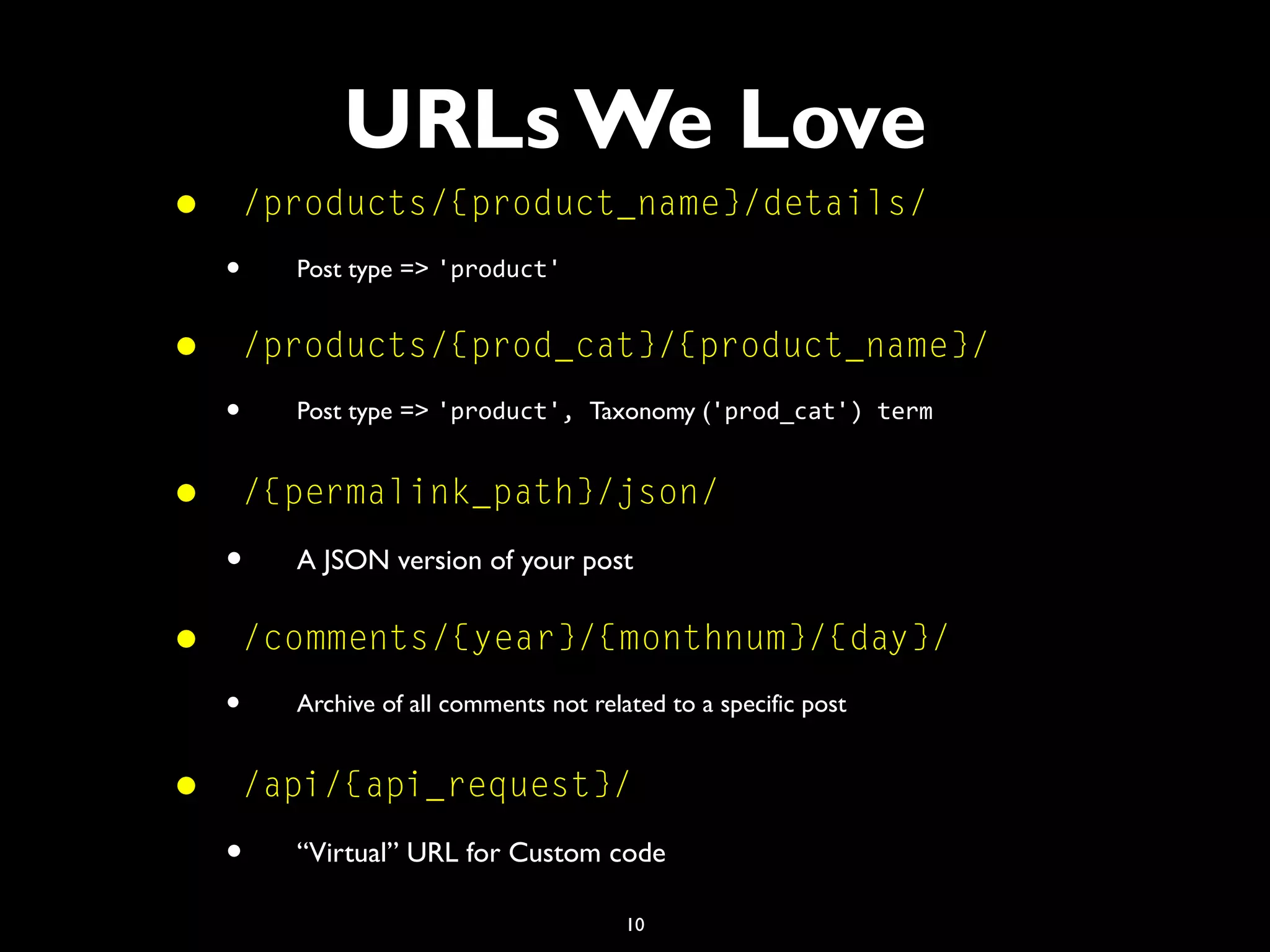 10
• /products/{product_name}/details/
• Post type => 'product'
• /products/{prod_cat}/{product_name}/
• Post type => 'product', Taxonomy ('prod_cat') term
• /{permalink_path}/json/
• A JSON version of your post
• /comments/{year}/{monthnum}/{day}/
• Archive of all comments not related to a specific post
• /api/{api_request}/
• “Virtual” URL for Custom code
URLs We Love
 
