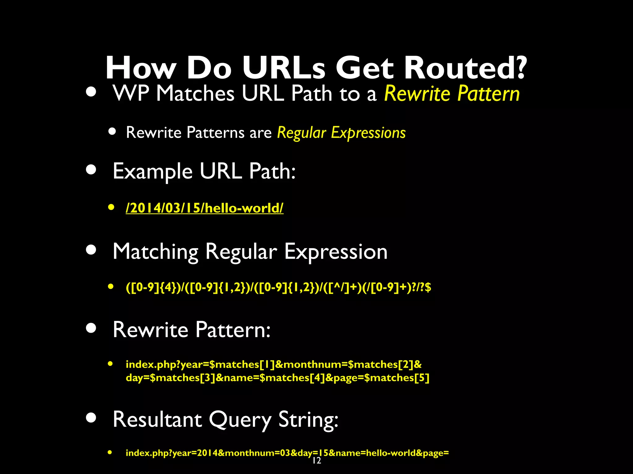 12
• WP Matches URL Path to a Rewrite Pattern
• Rewrite Patterns are Regular Expressions
• Example URL Path:
• /2014/03/15/hello-world/
• Matching Regular Expression
• ([0-9]{4})/([0-9]{1,2})/([0-9]{1,2})/([^/]+)(/[0-9]+)?/?$
• Rewrite Pattern:
• index.php?year=$matches[1]&monthnum=$matches[2]&
day=$matches[3]&name=$matches[4]&page=$matches[5]
• Resultant Query String:
• index.php?year=2014&monthnum=03&day=15&name=hello-world&page=
How Do URLs Get Routed?
 
