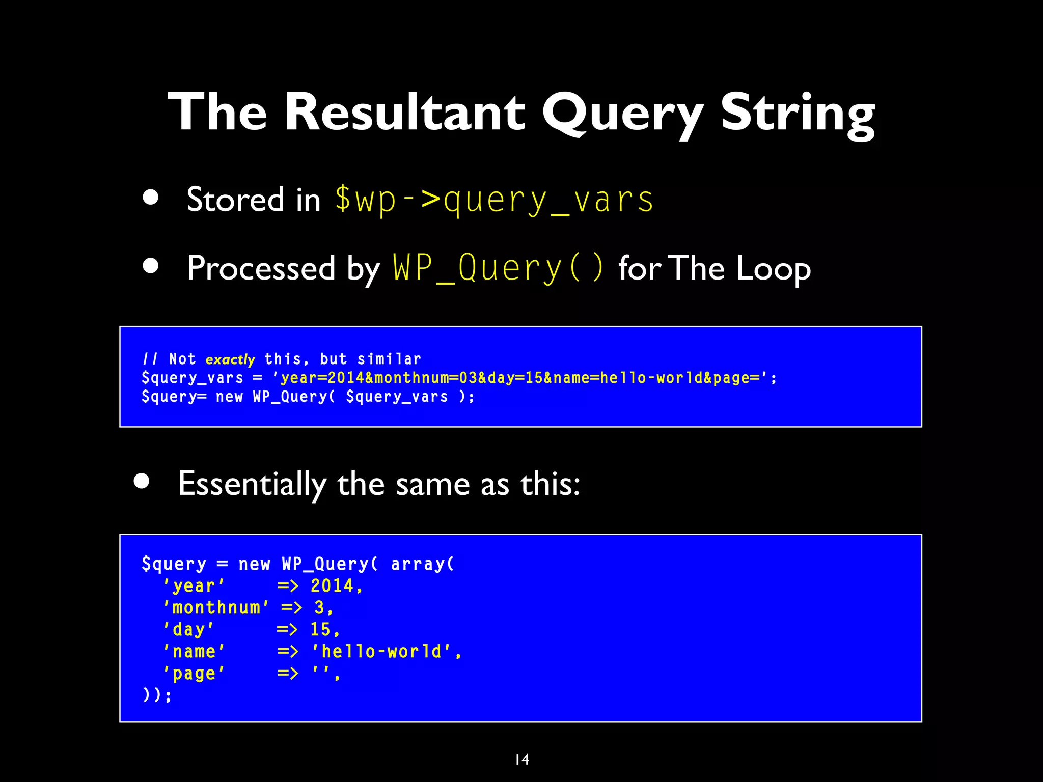 14
• Stored in $wp->query_vars
• Processed by WP_Query() for The Loop
The Resultant Query String
// Not exactly this, but similar
$query_vars = 'year=2014&monthnum=03&day=15&name=hello-world&page=';
$query= new WP_Query( $query_vars );
$query = new WP_Query( array(
'year' => 2014,
'monthnum' => 3,
'day' => 15,
'name' => 'hello-world',
'page' => '',
));
• Essentially the same as this:
 