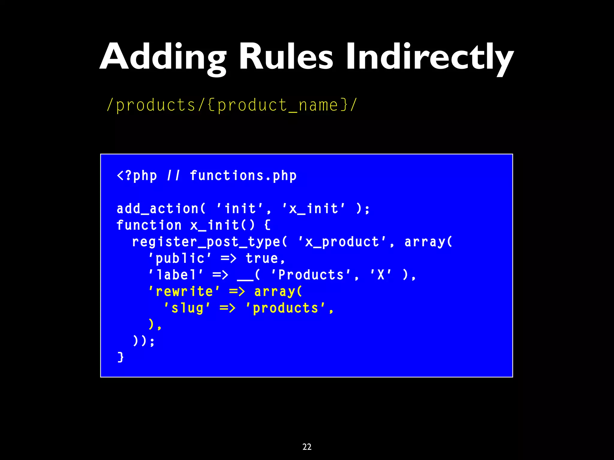 22
Adding Rules Indirectly
/products/{product_name}/
<?php // functions.php
add_action( 'init', 'x_init' );
function x_init() {
register_post_type( 'x_product', array(
'public' => true,
'label' => __( 'Products', 'X' ),
'rewrite' => array(
'slug' => 'products',
),
));
}
 
