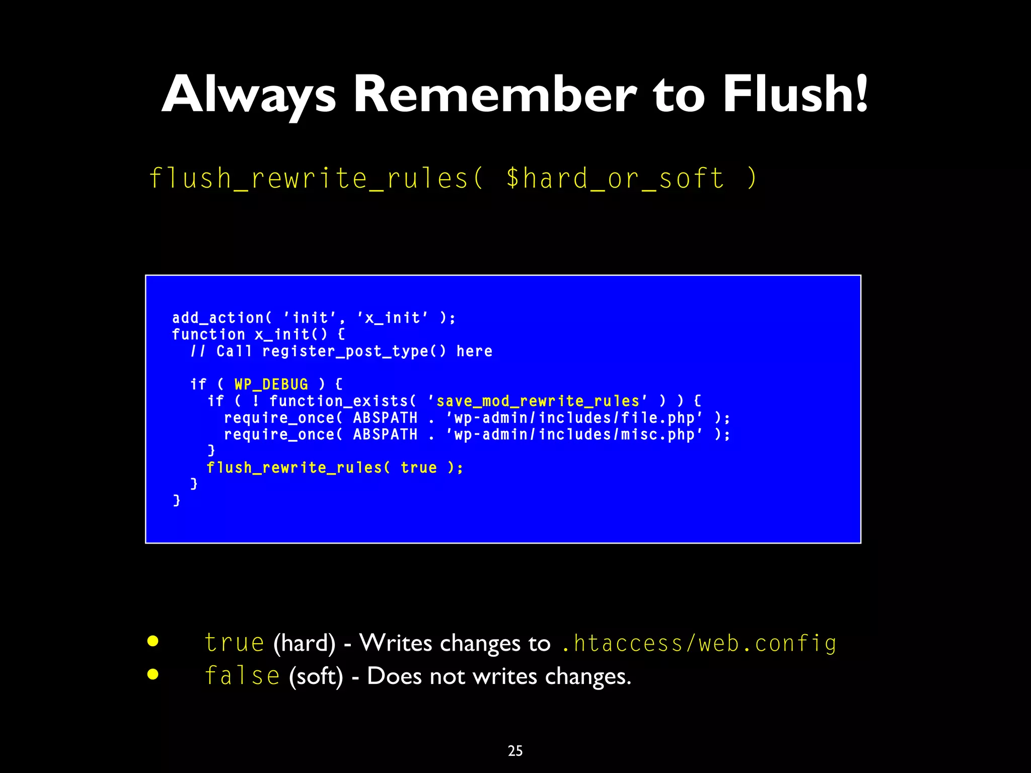 25
Always Remember to Flush!
flush_rewrite_rules( $hard_or_soft )
add_action( 'init', 'x_init' );
function x_init() {
// Call register_post_type() here
if ( WP_DEBUG ) {
if ( ! function_exists( 'save_mod_rewrite_rules' ) ) {
require_once( ABSPATH . 'wp-admin/includes/file.php' );
require_once( ABSPATH . 'wp-admin/includes/misc.php' );
}
flush_rewrite_rules( true );
}
}
• true (hard) - Writes changes to .htaccess/web.config
• false (soft) - Does not writes changes.
 