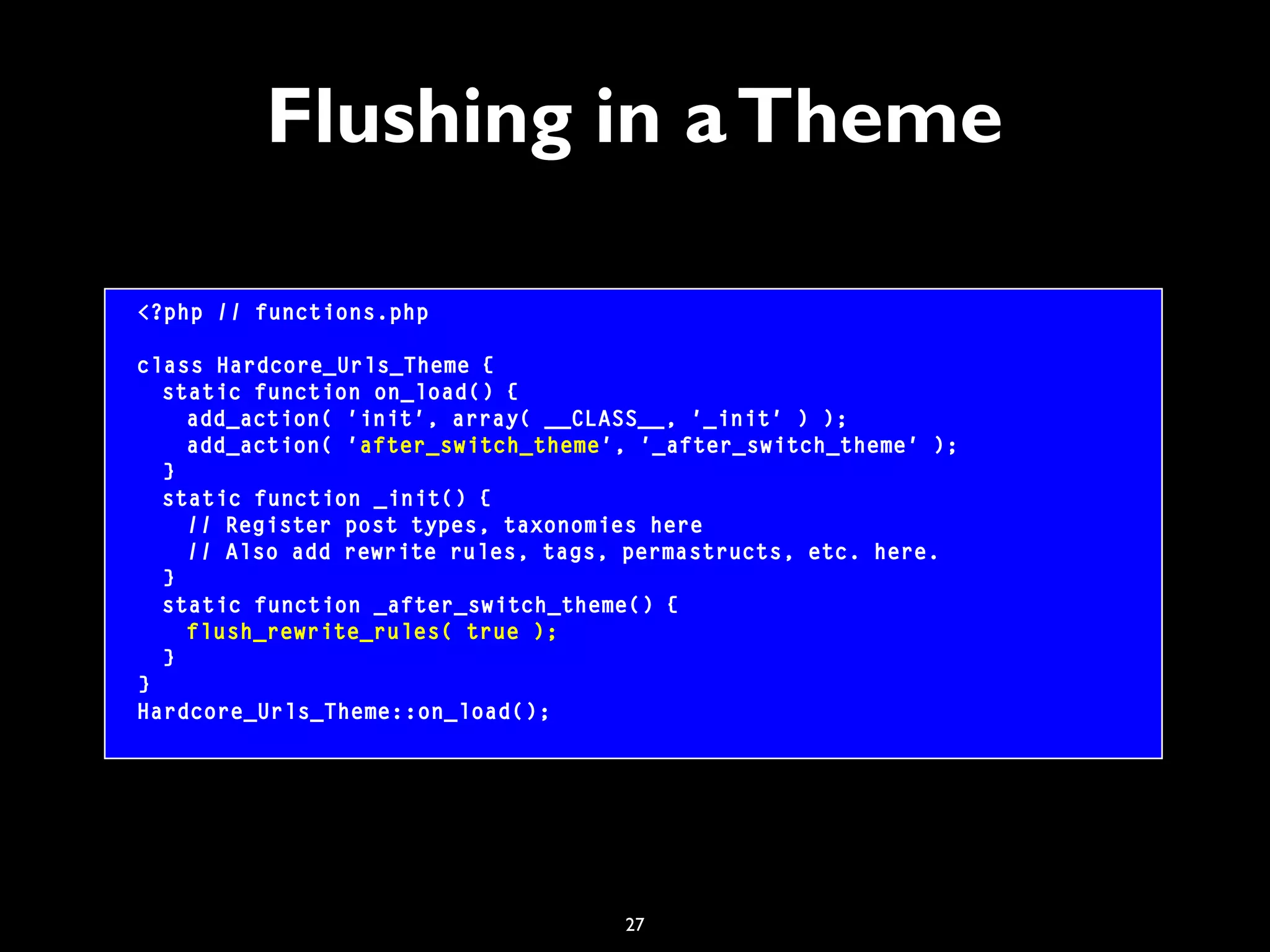 27
Flushing in aTheme
<?php // functions.php
class Hardcore_Urls_Theme {
static function on_load() {
add_action( 'init', array( __CLASS__, '_init' ) );
add_action( 'after_switch_theme', '_after_switch_theme' );
}
static function _init() {
// Register post types, taxonomies here
// Also add rewrite rules, tags, permastructs, etc. here.
}
static function _after_switch_theme() {
flush_rewrite_rules( true );
}
}
Hardcore_Urls_Theme::on_load();
 