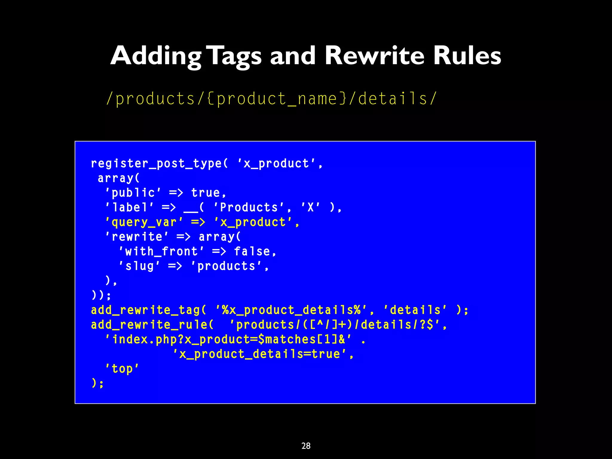 28
AddingTags and Rewrite Rules
/products/{product_name}/details/
register_post_type( 'x_product',
array(
'public' => true,
'label' => __( 'Products', 'X' ),
'query_var' => 'x_product',
'rewrite' => array(
'with_front' => false,
'slug' => 'products',
),
));
add_rewrite_tag( '%x_product_details%', 'details' );
add_rewrite_rule( 'products/([^/]+)/details/?$',
'index.php?x_product=$matches[1]&' .
'x_product_details=true',
'top'
);
 