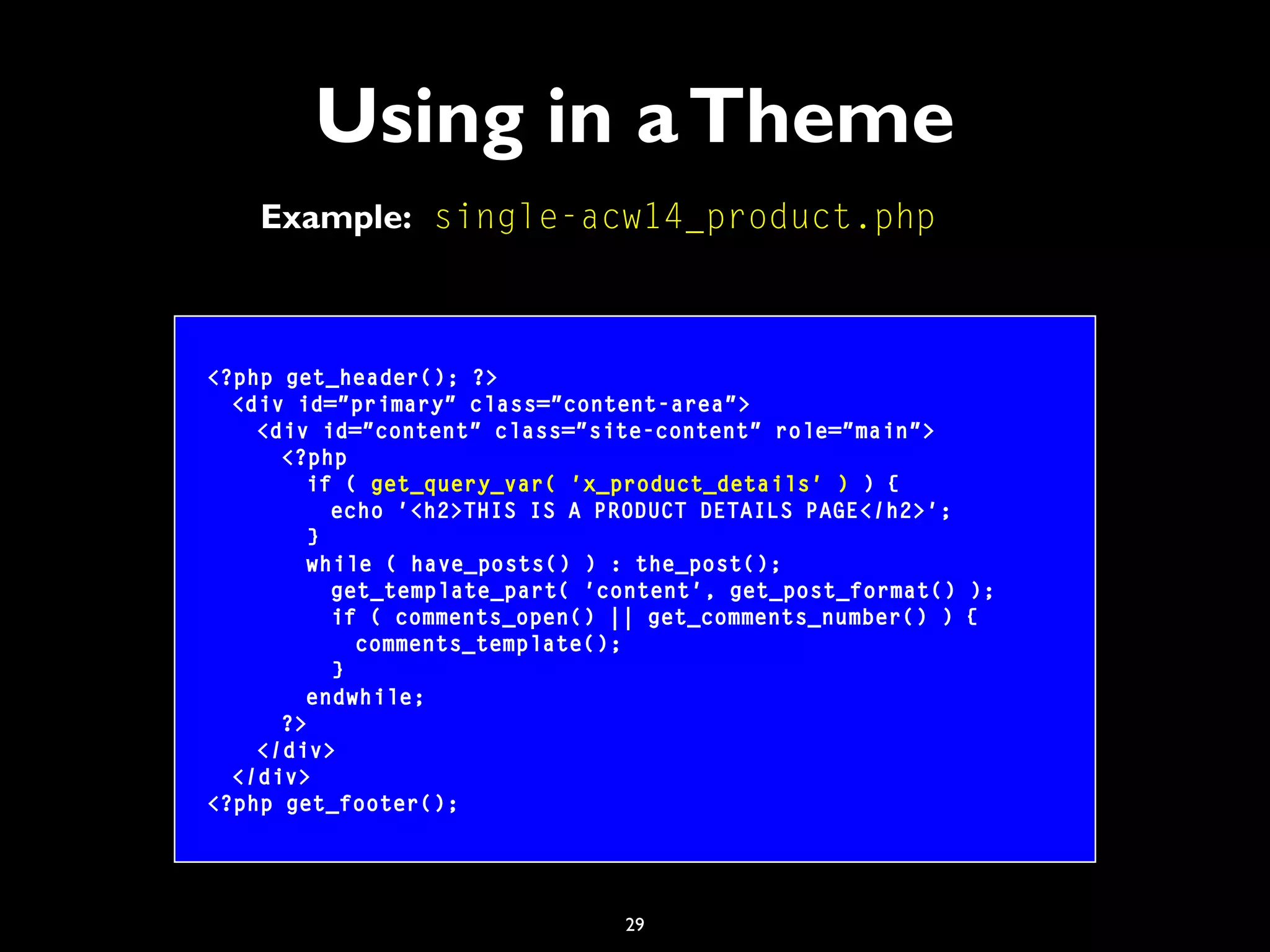 29
Using in aTheme
<?php get_header(); ?>
<div id="primary" class="content-area">
<div id="content" class="site-content" role="main">
<?php
if ( get_query_var( 'x_product_details' ) ) {
echo '<h2>THIS IS A PRODUCT DETAILS PAGE</h2>';
}
while ( have_posts() ) : the_post();
get_template_part( 'content', get_post_format() );
if ( comments_open() || get_comments_number() ) {
comments_template();
}
endwhile;
?>
</div>
</div>
<?php get_footer();
Example: single-acw14_product.php
 