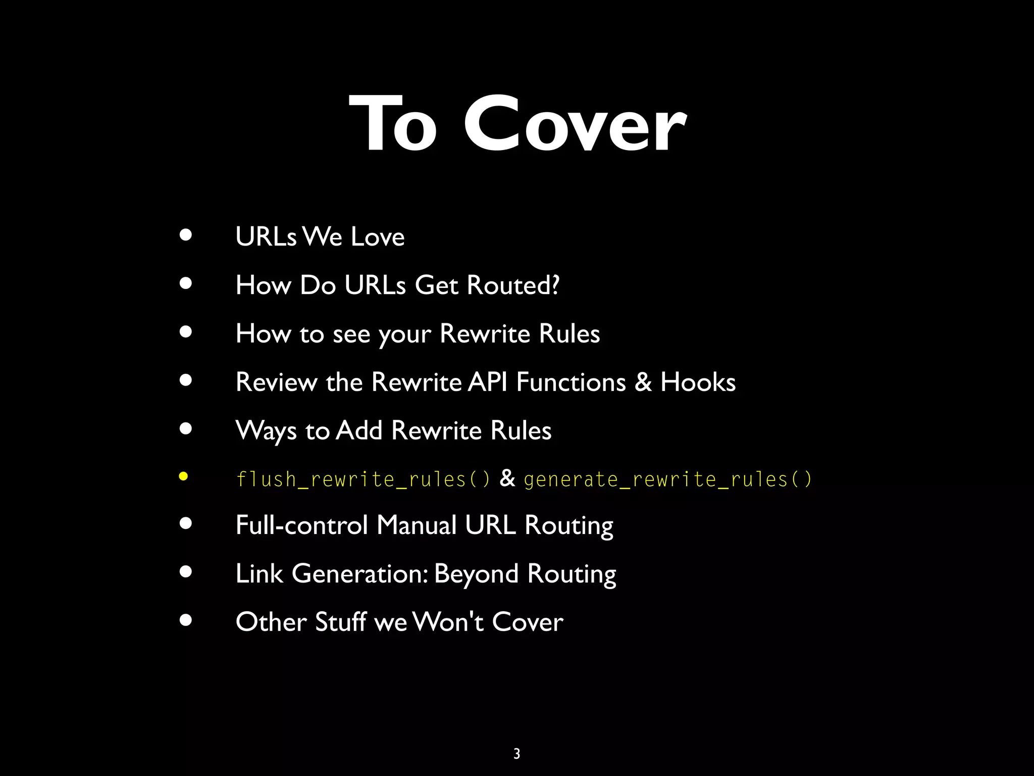 3
To Cover
• URLs We Love
• How Do URLs Get Routed?
• How to see your Rewrite Rules
• Review the Rewrite API Functions & Hooks
• Ways to Add Rewrite Rules
• flush_rewrite_rules() & generate_rewrite_rules()
• Full-control Manual URL Routing
• Link Generation: Beyond Routing
• Other Stuff we Won't Cover
 
